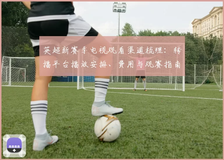 英超新赛季电视观看渠道梳理：转播平台播放安排、费用与观赛指南