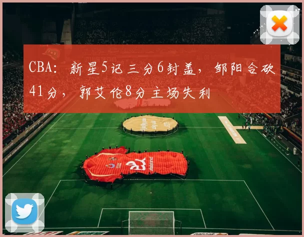 CBA：新星5记三分6封盖，邹阳合砍41分，郭艾伦8分主场失利