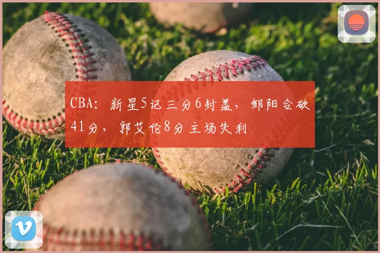 CBA：新星5记三分6封盖，邹阳合砍41分，郭艾伦8分主场失利