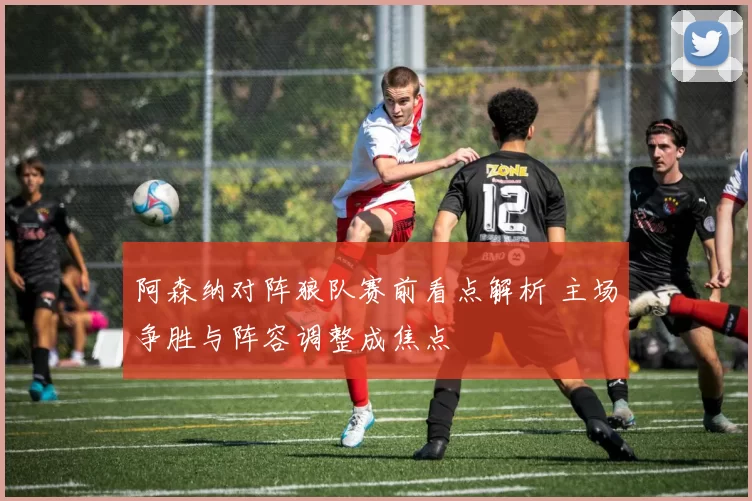 阿森纳对阵狼队赛前看点解析 主场争胜与阵容调整成焦点