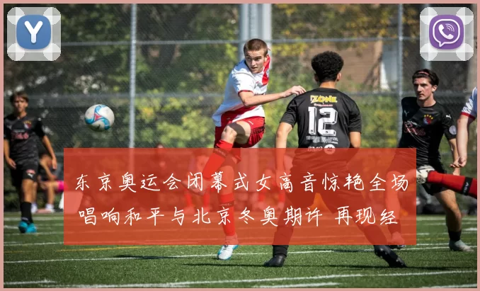 东京奥运会闭幕式女高音惊艳全场 唱响和平与北京冬奥期许 再现经典传奇