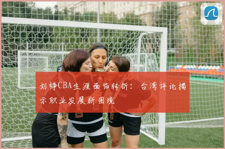 刘铮CBA生涯面临转折：台湾评论揭示职业发展新困境