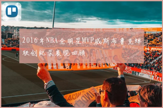 2016年NBA全明星MVP威斯布鲁克蝉联创纪录表现回顾