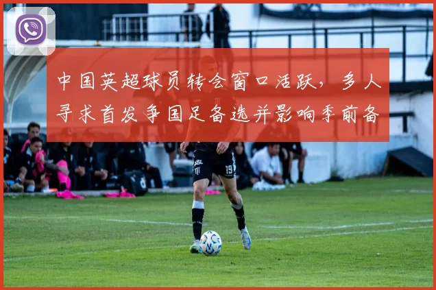 中国英超球员转会窗口活跃，多人寻求首发争国足备选并影响季前备战方案