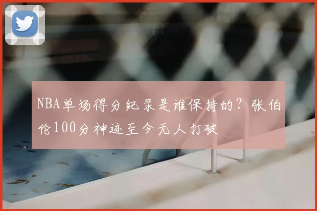 NBA单场得分纪录是谁保持的？张伯伦100分神迹至今无人打破