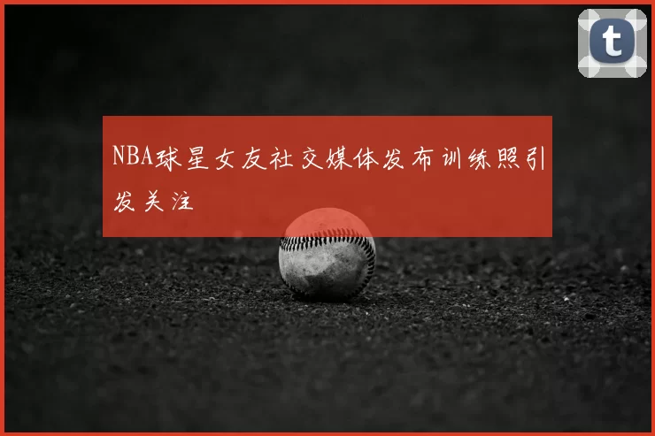 NBA球星女友社交媒体发布训练照引发关注