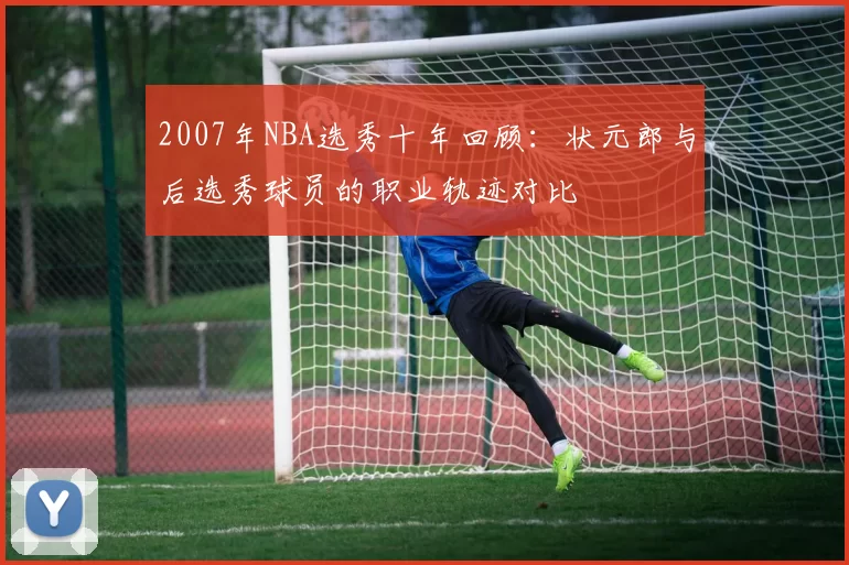 2007年NBA选秀十年回顾：状元郎与后选秀球员的职业轨迹对比