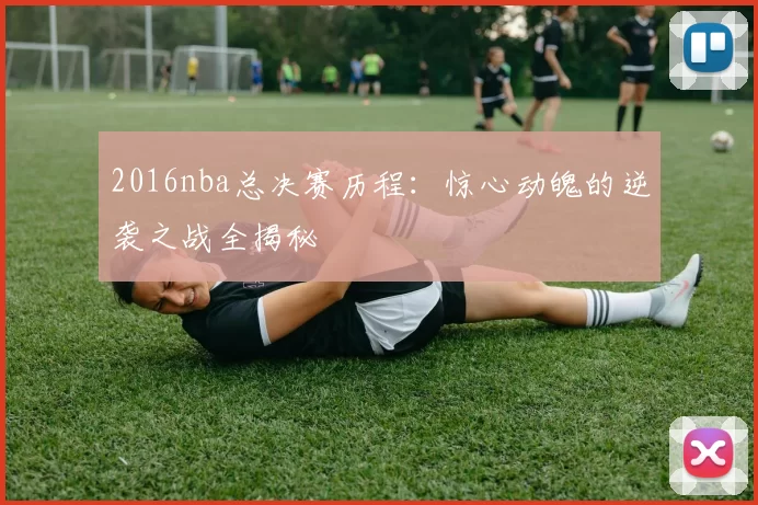 2016nba总决赛历程：惊心动魄的逆袭之战全揭秘