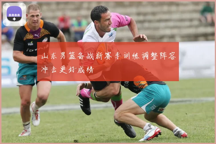 山东男篮备战新赛季训练调整阵容冲击更好成绩