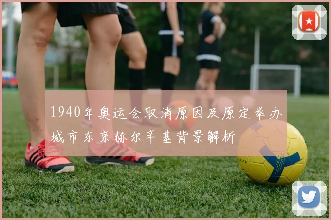 1940年奥运会取消原因及原定举办城市东京赫尔辛基背景解析