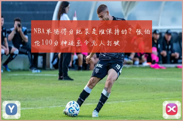 NBA单场得分纪录是谁保持的？张伯伦100分神迹至今无人打破