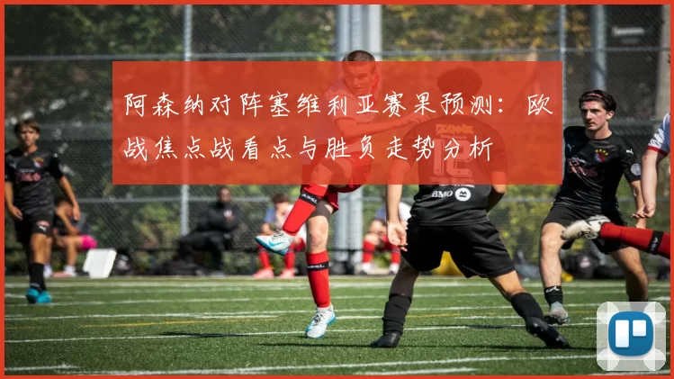 阿森纳对阵塞维利亚赛果预测：欧战焦点战看点与胜负走势分析