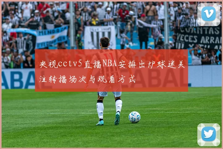 央视cctv5直播NBA安排出炉球迷关注转播场次与观看方式