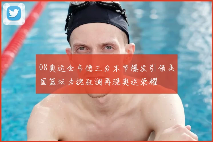 08奥运会韦德三分末节爆发引领美国篮坛力挽狂澜再现奥运荣耀