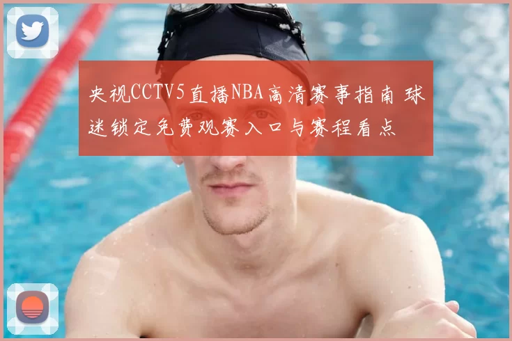 央视CCTV5直播NBA高清赛事指南 球迷锁定免费观赛入口与赛程看点