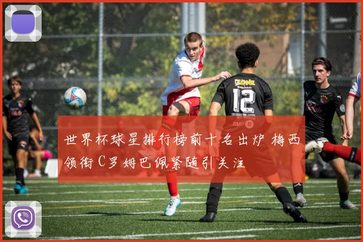 世界杯球星排行榜前十名出炉 梅西领衔 C罗姆巴佩紧随引关注