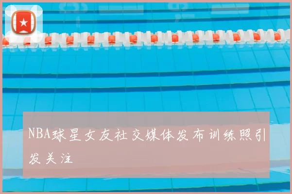 NBA球星女友社交媒体发布训练照引发关注
