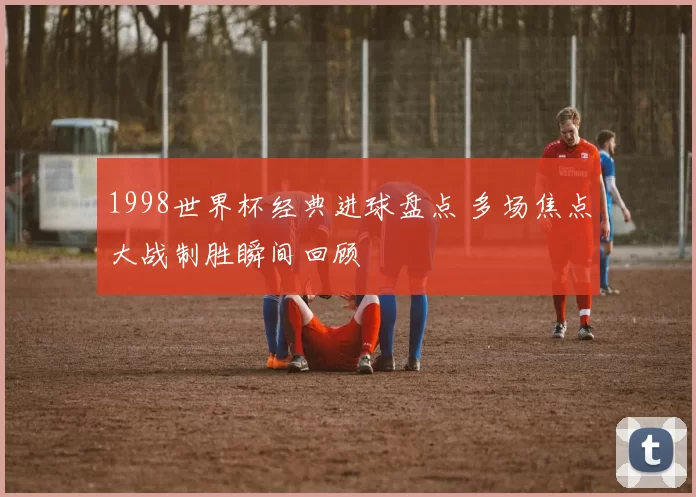 1998世界杯经典进球盘点 多场焦点大战制胜瞬间回顾