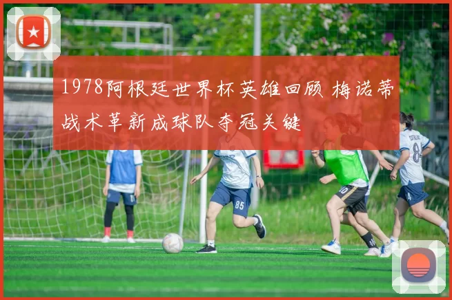 1978阿根廷世界杯英雄回顾 梅诺蒂战术革新成球队夺冠关键