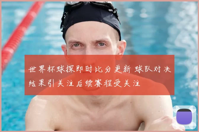世界杯球探即时比分更新 球队对决结果引关注后续赛程受关注