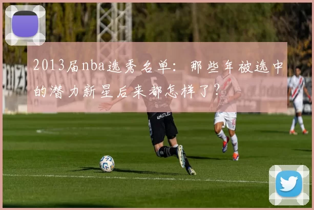 2013届nba选秀名单：那些年被选中的潜力新星后来都怎样了？
