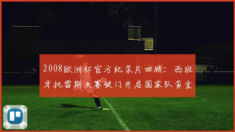 2008欧洲杯官方纪录片回顾：西班牙托雷斯决赛破门开启国家队黄金期