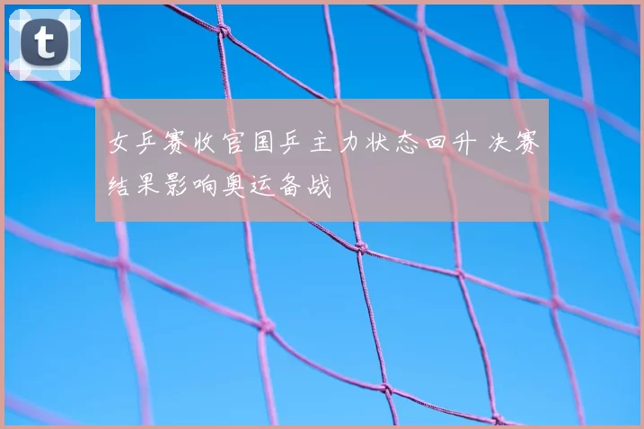 女乒赛收官国乒主力状态回升 决赛结果影响奥运备战