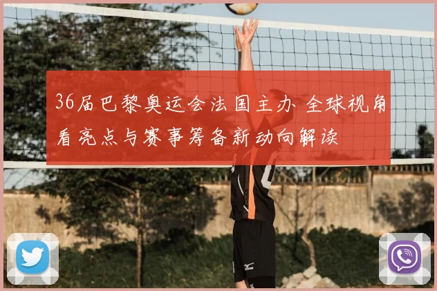 36届巴黎奥运会法国主办 全球视角看亮点与赛事筹备新动向解读