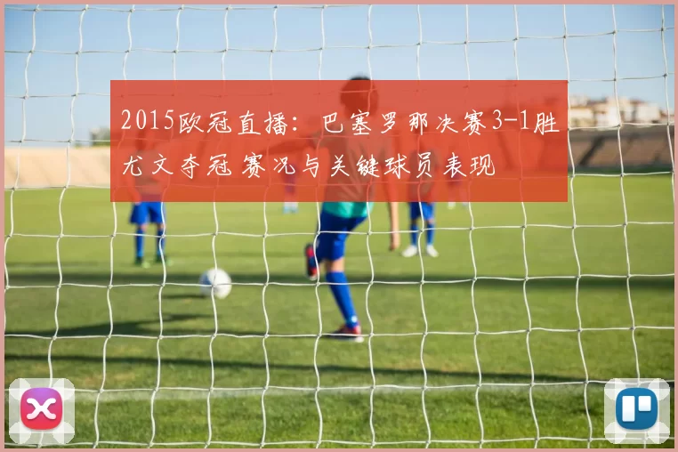 2015欧冠直播：巴塞罗那决赛3-1胜尤文夺冠 赛况与关键球员表现