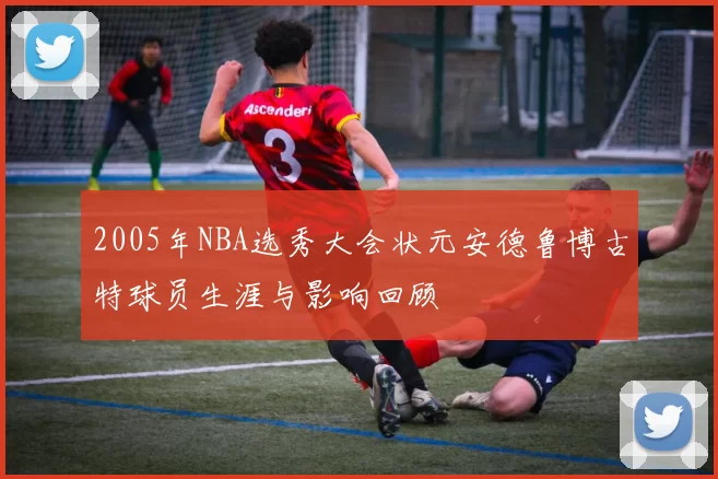 2005年NBA选秀大会状元安德鲁博古特球员生涯与影响回顾