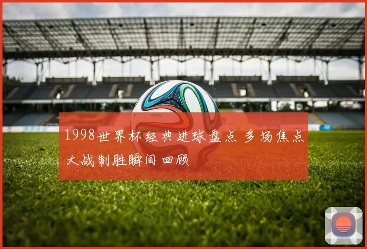 1998世界杯经典进球盘点 多场焦点大战制胜瞬间回顾
