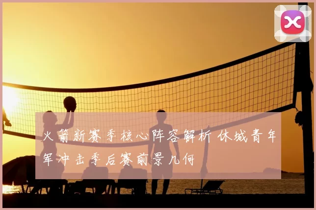 火箭新赛季核心阵容解析 休城青年军冲击季后赛前景几何