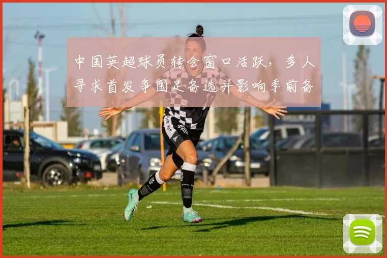 中国英超球员转会窗口活跃，多人寻求首发争国足备选并影响季前备战方案