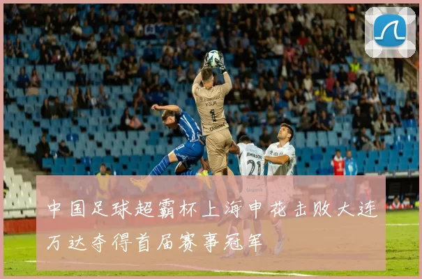 中国足球超霸杯上海申花击败大连万达夺得首届赛事冠军