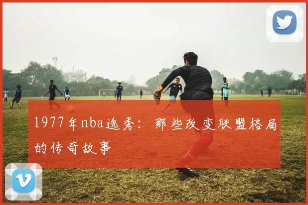 1977年nba选秀：那些改变联盟格局的传奇故事