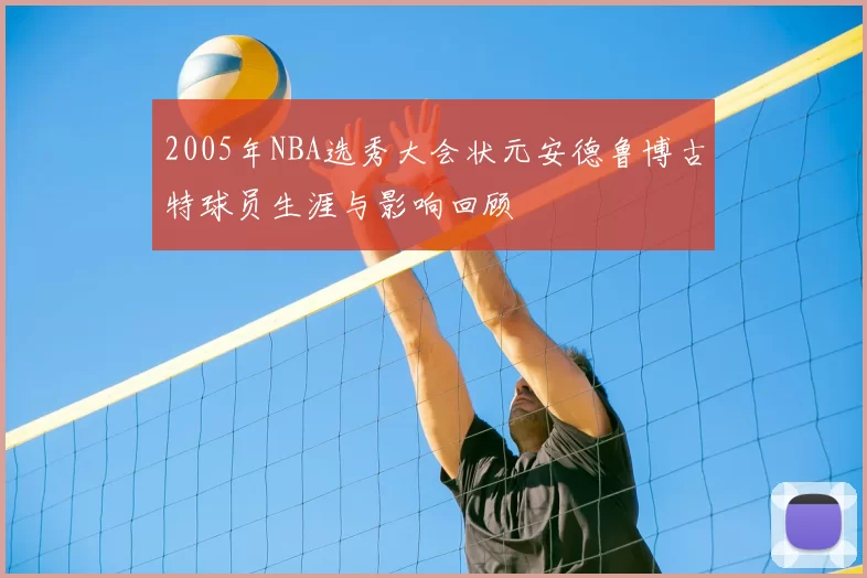 2005年NBA选秀大会状元安德鲁博古特球员生涯与影响回顾