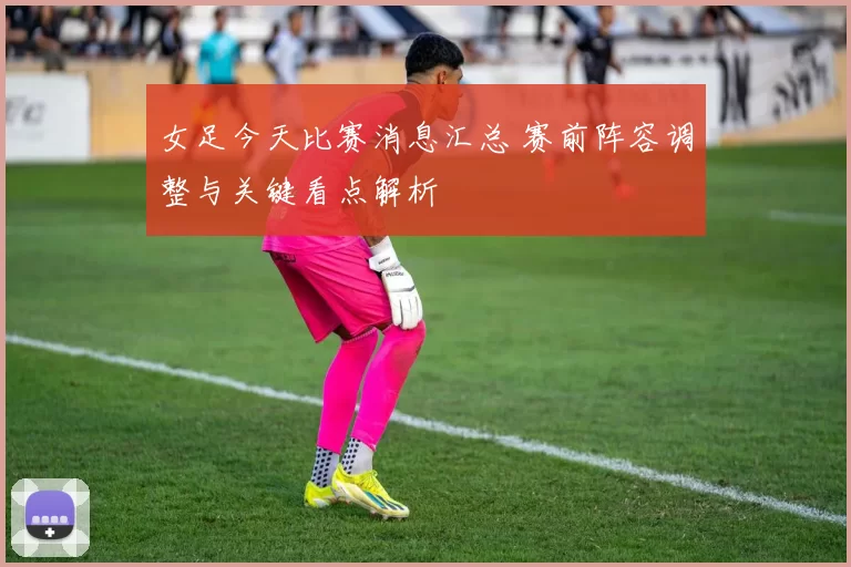 女足今天比赛消息汇总 赛前阵容调整与关键看点解析