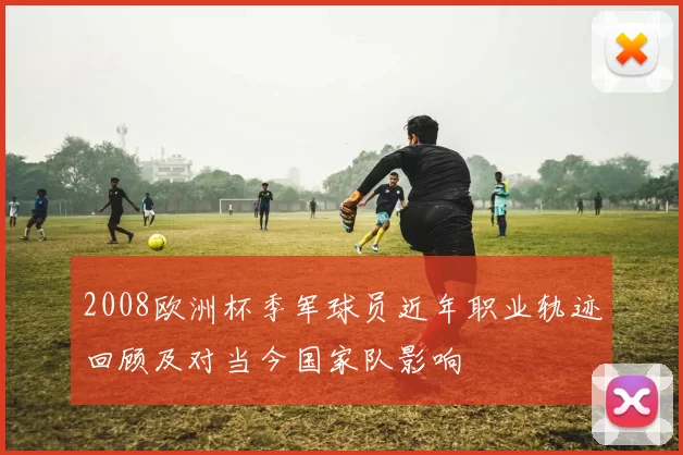 2008欧洲杯季军球员近年职业轨迹回顾及对当今国家队影响