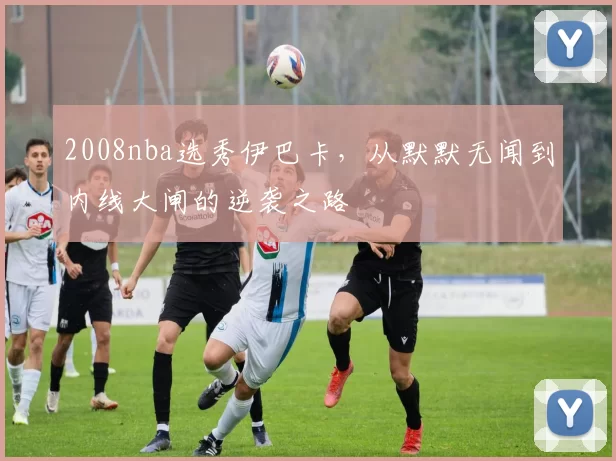 2008nba选秀伊巴卡，从默默无闻到内线大闸的逆袭之路