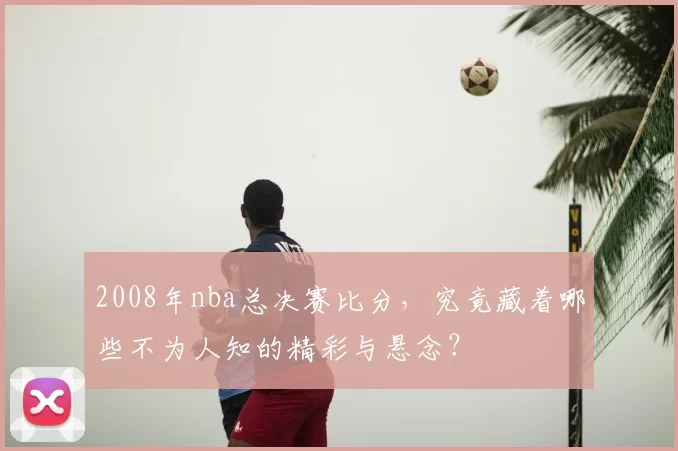 2008年nba总决赛比分，究竟藏着哪些不为人知的精彩与悬念？