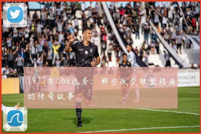1977年nba选秀：那些改变联盟格局的传奇故事