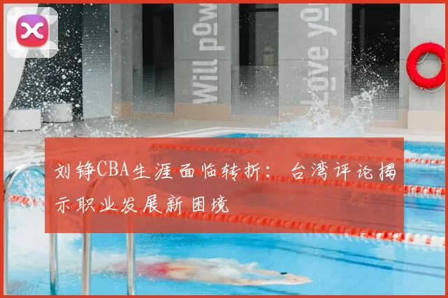 刘铮CBA生涯面临转折：台湾评论揭示职业发展新困境