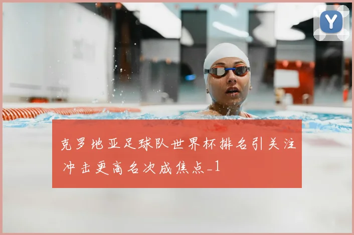 克罗地亚足球队世界杯排名引关注 冲击更高名次成焦点_1