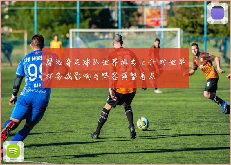 摩洛哥足球队世界排名上升 对世界杯备战影响与阵容调整看点