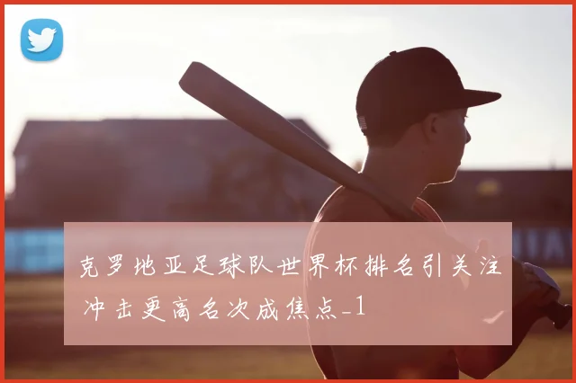 克罗地亚足球队世界杯排名引关注 冲击更高名次成焦点_1
