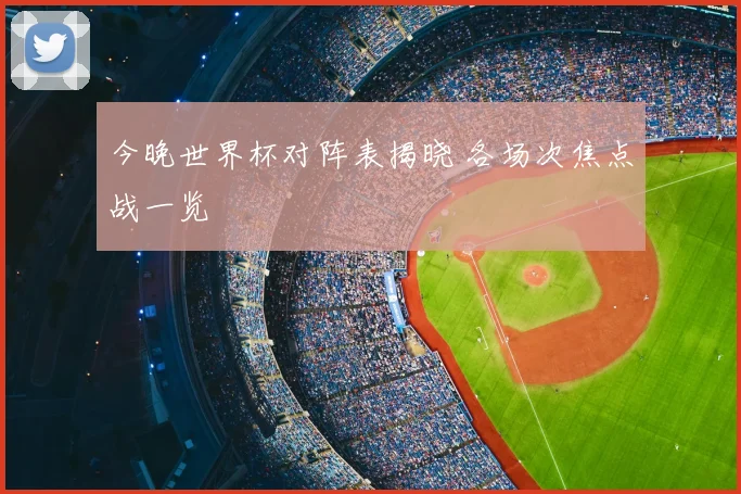 今晚世界杯对阵表揭晓 各场次焦点战一览