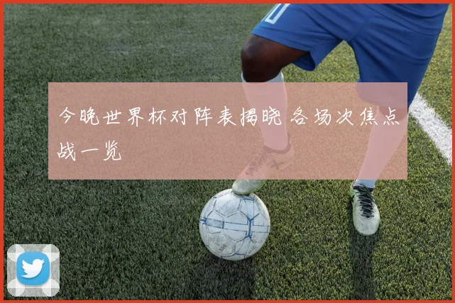 今晚世界杯对阵表揭晓 各场次焦点战一览