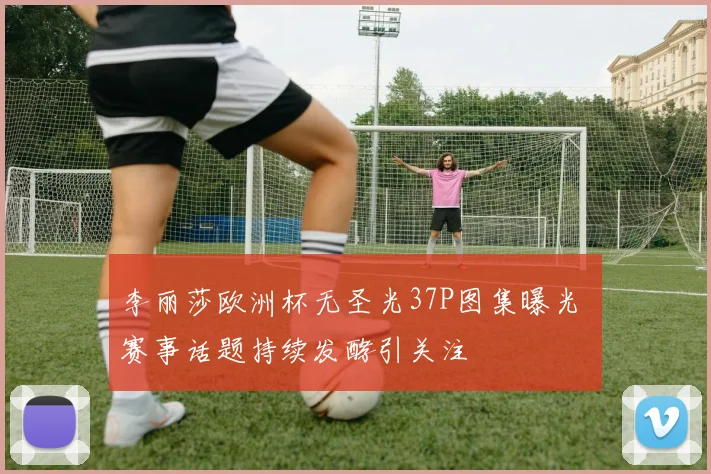 李丽莎欧洲杯无圣光37P图集曝光 赛事话题持续发酵引关注