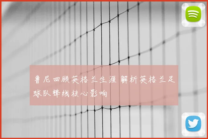 鲁尼回顾英格兰生涯 解析英格兰足球队锋线核心影响