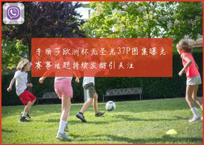 李丽莎欧洲杯无圣光37P图集曝光 赛事话题持续发酵引关注